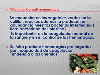 4)

Vitamina K o antihemorrágica

Se encuentra en los vegetales verdes en la
coliflor, repollos además la producen en
abundancia nuestras bacterias intestinales. (
flora bacteriana del intestino)
Es importante en la coagulación normal de
la sangre y en el control de las hemorragias.


Su falta produce hemorragias prolongadas
por incapacidad de coagulación.
Tendencia a las anemias

 