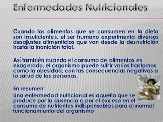 Cuando los alimentos que se consumen en la dieta
son insuficientes, el ser humano experimenta diversos
desajustes alimenticios que van desde la desnutrición
hasta la inanición total.
Así también cuando el consumo de alimentos es
exagerado, el organismo puede sufrir varios trastornos
como la obesidad, con las consecuencias negativas a
la salud de las personas.
En resumen:
Una enfermedad nutricional es aquella que se
produce por la ausencia o por el exceso en el
consumo de nutrientes indispensables para el normal
funcionamiento del organismo

 