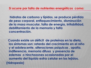 Si ocurre por falta de nutrientes energéticos como:
hidratos de carbono y lípidos, se produce pérdida
de peso corporal, enflaquecimiento, disminución
de la masa muscular, falta de energía, irritabilidad,
debilitamiento de la memoria y falta
concentración.
Cuando existe un déficit de proteínas en la dieta,
los síntomas son: retardo del crecimiento en el niño
y el adolescente, alteraciones psíquicas , apatía,
indiferencia, memoria difusa y presencia de
edemas o hinchazones ocasionadas por el
aumento del líquido extra celular en los tejidos.
(hidropesia)

 