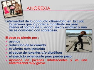 ANOREXIA
Enfermedad de la conducta alimentaria en la cual,
la persona que la padece manifiesta un peso
inferior al normal de su edad, sexo y estatura y aún
así se considera con sobrepeso.
El peso se pierde por :
 ayunos
 reducción de la comida
 el vómito auto inducido
 el abuso de laxantes y/o diuréticos
 el ejercicio extenuante para perder peso.
 Aparece en jóvenes adolescentes y es una
enfermedad muy grave.

 