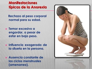 Manifestaciones
típicas de la Anorexia
Rechazo al peso corporal
normal para su edad.






Temor excesivo a
engordar, a pesar de
estar en bajo peso.
Influencia exagerada de
la silueta en la persona.
Ausencia constante de
los ciclos menstruales
(amenorrea).

 