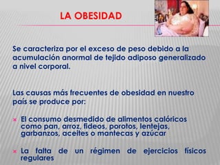 LA OBESIDAD
Se caracteriza por el exceso de peso debido a la
acumulación anormal de tejido adiposo generalizado
a nivel corporal.
Las causas más frecuentes de obesidad en nuestro
país se produce por:




El consumo desmedido de alimentos calóricos
como pan, arroz, fideos, porotos, lentejas,
garbanzos, aceites o mantecas y azúcar
La falta de un régimen de ejercicios físicos
regulares

 