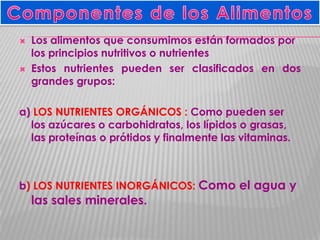 



Los alimentos que consumimos están formados por
los principios nutritivos o nutrientes
Estos nutrientes pueden ser clasificados en dos
grandes grupos:

a) LOS NUTRIENTES ORGÁNICOS : Como pueden ser
los azúcares o carbohidratos, los lípidos o grasas,
las proteínas o prótidos y finalmente las vitaminas.

b) LOS NUTRIENTES INORGÁNICOS: Como el agua y

las sales minerales.

 
