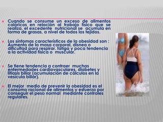 







Cuando se consume un exceso de alimentos
calóricos en relación al trabajo físico que se
realiza, el excedente nutricional se acumula en
forma de grasas, a nivel de todos los tejidos.
Los síntomas característicos de la obesidad son :
Aumento de la masa corporal, disnea o
dificultad para respirar. fatiga y poca tendencia
a la actividad física o muscular.

Se tiene tendencia a contraer muchas
enfermedades cardiovasculares, diabetes y
litiasis biliar (acumulación de cálculos en la
vesícula biliar).
El mejor medio de prevenir la obesidad es el
consumo racional de alimentos y esfuerzo por
conseguir el peso normal mediante controles
regulares.

 