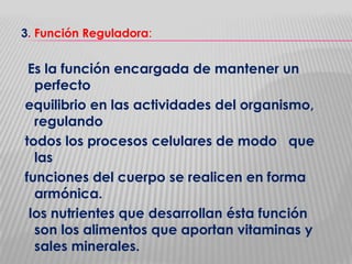 3. Función Reguladora:

Es la función encargada de mantener un
perfecto
equilibrio en las actividades del organismo,
regulando
todos los procesos celulares de modo que
las
funciones del cuerpo se realicen en forma
armónica.
los nutrientes que desarrollan ésta función
son los alimentos que aportan vitaminas y
sales minerales.

 