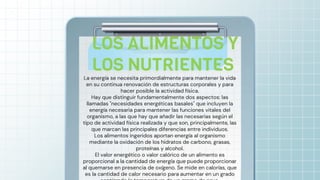 La energía se necesita primordialmente para mantener la vida
en su continua renovación de estructuras corporales y para
hacer posible la actividad física.
Hay que distinguir fundamentalmente dos aspectos: las
llamadas "necesidades energéticas basales" que incluyen la
energía necesaria para mantener las funciones vitales del
organismo, a las que hay que añadir las necesarias según el
tipo de actividad física realizada y que son, principalmente, las
que marcan las principales diferencias entre individuos.
Los alimentos ingeridos aportan energía al organismo
mediante la oxidación de los hidratos de carbono, grasas,
proteínas y alcohol.
El valor energético o valor calórico de un alimento es
proporcional a la cantidad de energía que puede proporcionar
al quemarse en presencia de oxígeno. Se mide en calorías, que
es la cantidad de calor necesario para aumentar en un grado
LOS ALIMENTOS Y
LOS NUTRIENTES
 