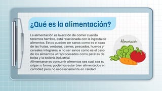 La alimentación es la acción de comer cuando
tenemos hambre, está relacionada con la ingesta de
alimentos. Estos pueden ser sanos como es el caso
de las frutas, verduras, carnes, pescados, huevos y
cereales integrales, o no ser sanos como es el caso
de los alimentos ultraprocesados como patatas de
bolsa y la bollería industrial.
Alimentarse es consumir alimentos sea cual sea su
origen o forma, podemos estar bien alimentados en
cantidad pero no necesariamente en calidad.
¿Qué es la alimentación?
 