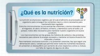 La nutrición es el proceso orgánico, por el cual, el alimento es procesado por el
organismo para conseguir los nutrientes macro y micro necesarios para
mantenerlo bien regulado.
Entre los micronutrientes se encuentran las vitaminas y ciertos minerales como
el magnesio, el calcio, el fósforo, el hierro, y elementos como el sodio y el
potasio, todos ellos necesarios para mantener nuestro organismo en buena
condición.
Los macronutrientes son las grasas, los hidratos de carbono y las proteínas,
necesarios para obtener la energía necesaria y mantener en buena situación los
músculos y huesos.
Para mantener una buena nutrición y no presentar carencias, hay que seguir una
alimentación sana y variada que permita tener todos los nutrientes necesarios,
sin presentar un desequilibrio por aumento de unos respectos a otros o, incluso,
con falta de ingesta de algunos de ellos.
¿Qué es la nutrición?
 