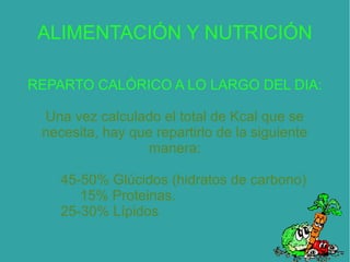 ALIMENTACIÓN Y NUTRICIÓN
REPARTO CALÓRICO A LO LARGO DEL DIA:
Una vez calculado el total de Kcal que se
necesita, hay que repartirlo de la siguiente
manera:
45-50% Glúcidos (hidratos de carbono)
15% Proteinas.
25-30% Lípidos
 
