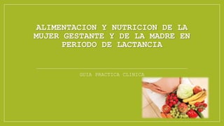 ALIMENTACION Y NUTRICION DE LA
MUJER GESTANTE Y DE LA MADRE EN
PERIODO DE LACTANCIA
GUIA PRACTICA CLINICA
 