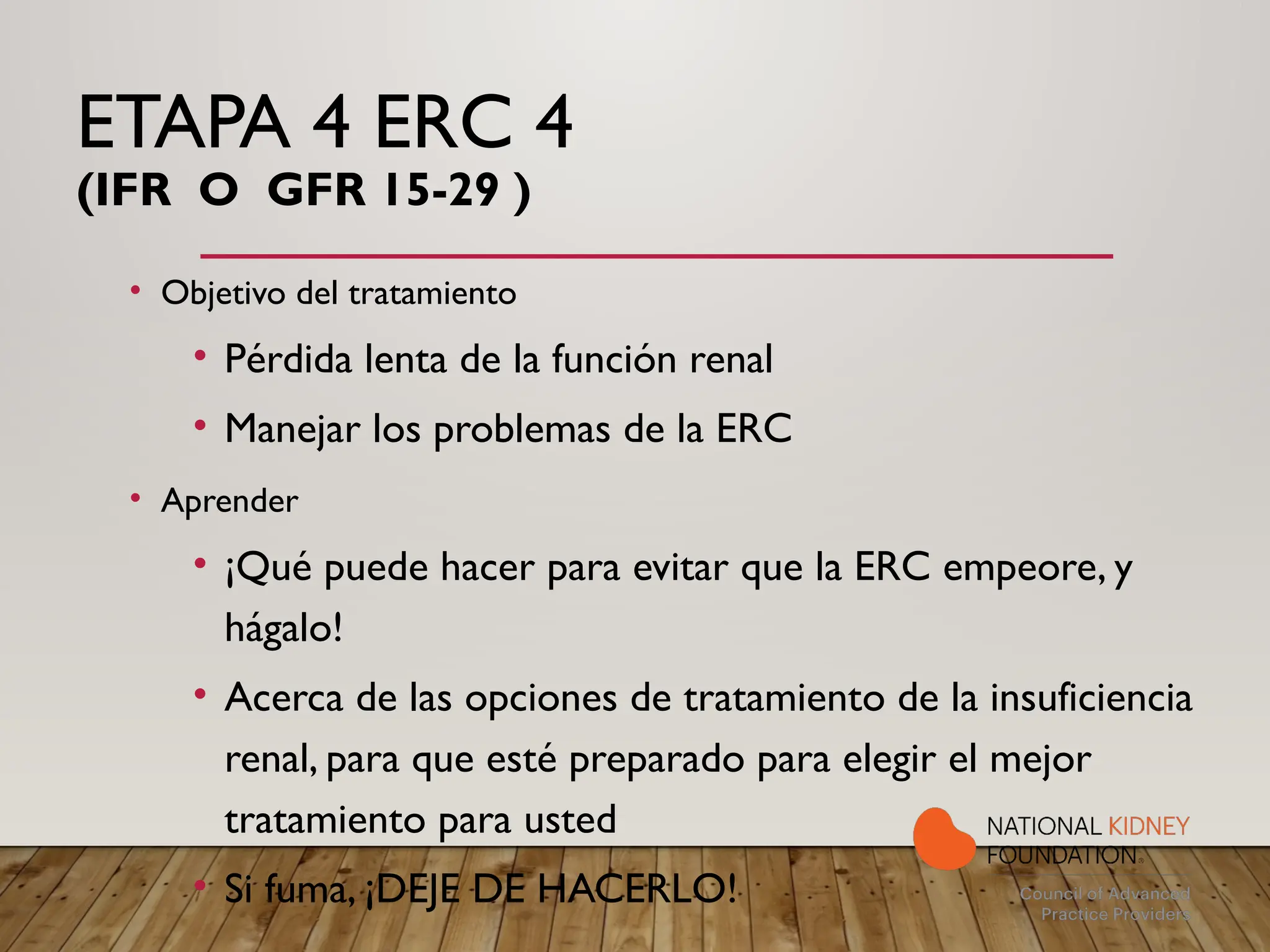 ETAPA 4 ERC 4
(IFR O GFR 15-29 )
• Objetivo del tratamiento
• Pérdida lenta de la función renal
• Manejar los problemas de la ERC
• Aprender
• ¡Qué puede hacer para evitar que la ERC empeore, y
hágalo!
• Acerca de las opciones de tratamiento de la insuficiencia
renal, para que esté preparado para elegir el mejor
tratamiento para usted
• Si fuma, ¡DEJE DE HACERLO!
 