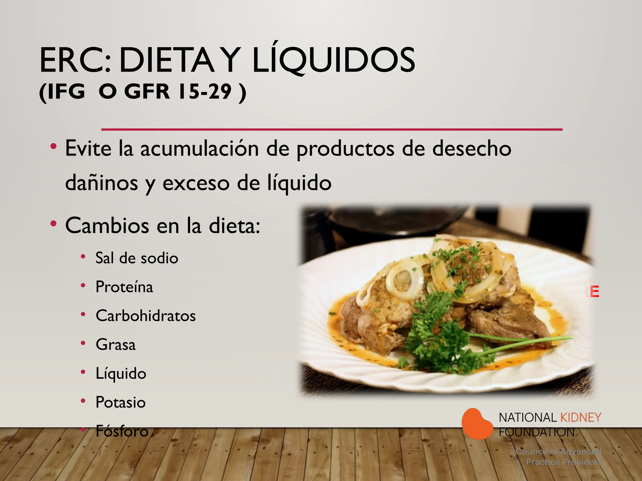 ERC: DIETAY LÍQUIDOS
(IFG O GFR 15-29 )
• Evite la acumulación de productos de desecho
dañinos y exceso de líquido
• Cambios en la dieta:
• Sal de sodio
• Proteína
• Carbohidratos
• Grasa
• Líquido
• Potasio
• Fósforo
NEED RENAL FOOD PICTURE
 