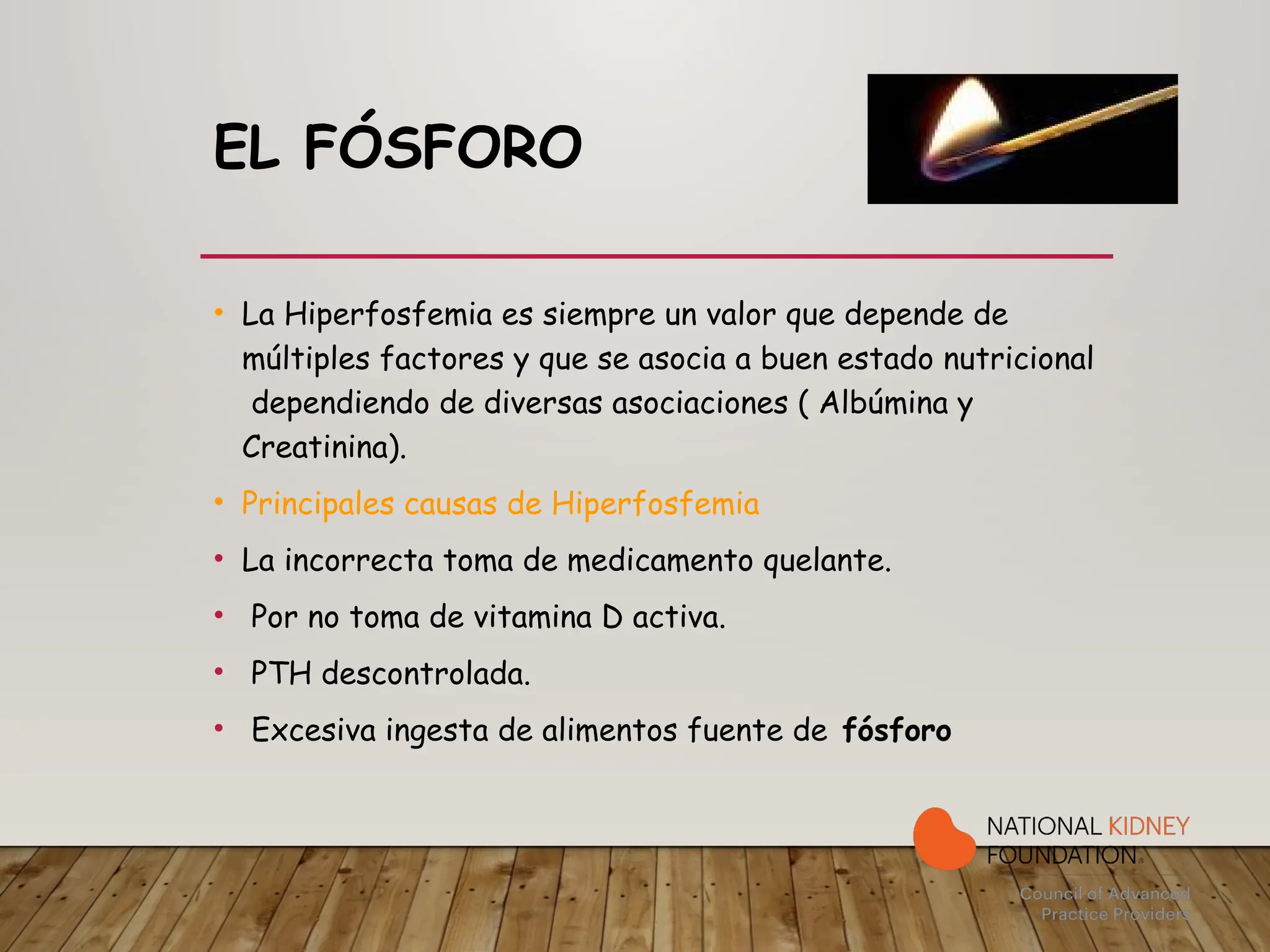 EL FÓSFORO
• La Hiperfosfemia es siempre un valor que depende de
múltiples factores y que se asocia a buen estado nutricional
dependiendo de diversas asociaciones ( Albúmina y
Creatinina).
• Principales causas de Hiperfosfemia
• La incorrecta toma de medicamento quelante.
• Por no toma de vitamina D activa.
• PTH descontrolada.
• Excesiva ingesta de alimentos fuente de fósforo
 