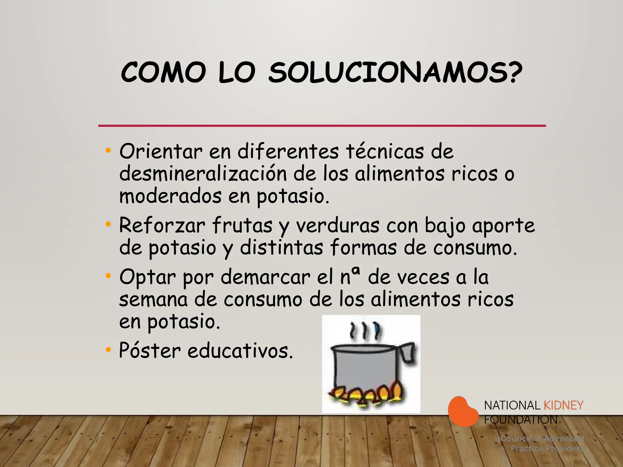 COMO LO SOLUCIONAMOS?
• Orientar en diferentes técnicas de
desmineralización de los alimentos ricos o
moderados en potasio.
• Reforzar frutas y verduras con bajo aporte
de potasio y distintas formas de consumo.
• Optar por demarcar el nª de veces a la
semana de consumo de los alimentos ricos
en potasio.
• Póster educativos.
 