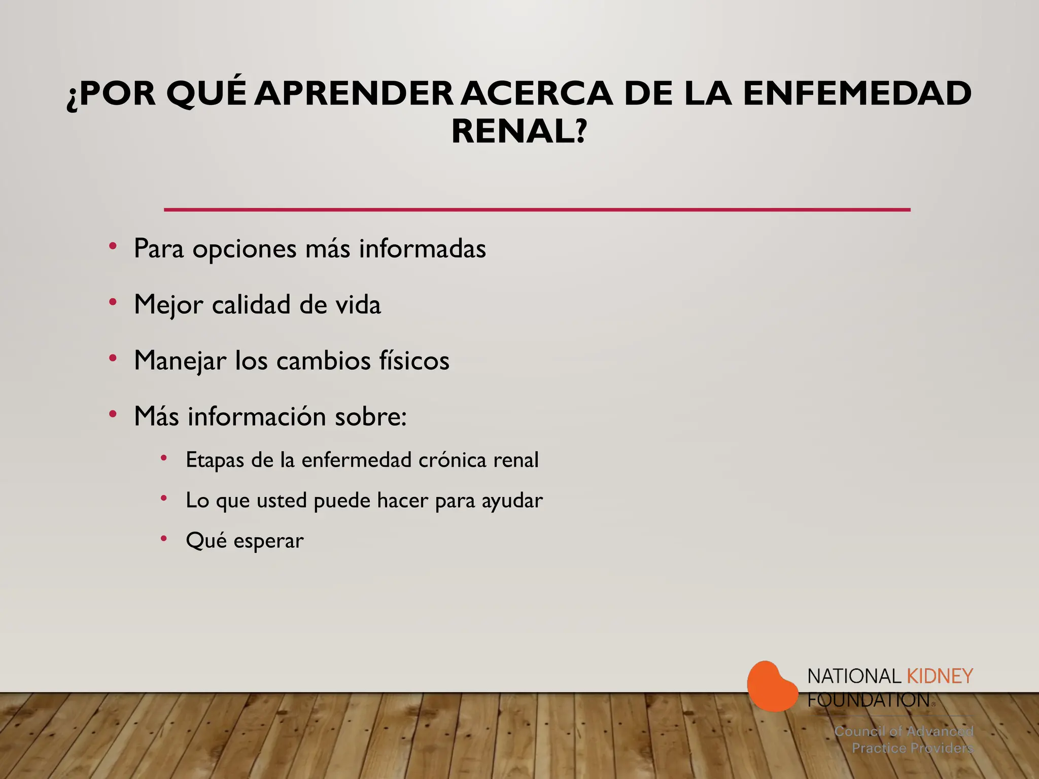 ¿POR QUÉ APRENDER ACERCA DE LA ENFEMEDAD
RENAL?
• Para opciones más informadas
• Mejor calidad de vida
• Manejar los cambios físicos
• Más información sobre:
• Etapas de la enfermedad crónica renal
• Lo que usted puede hacer para ayudar
• Qué esperar
 