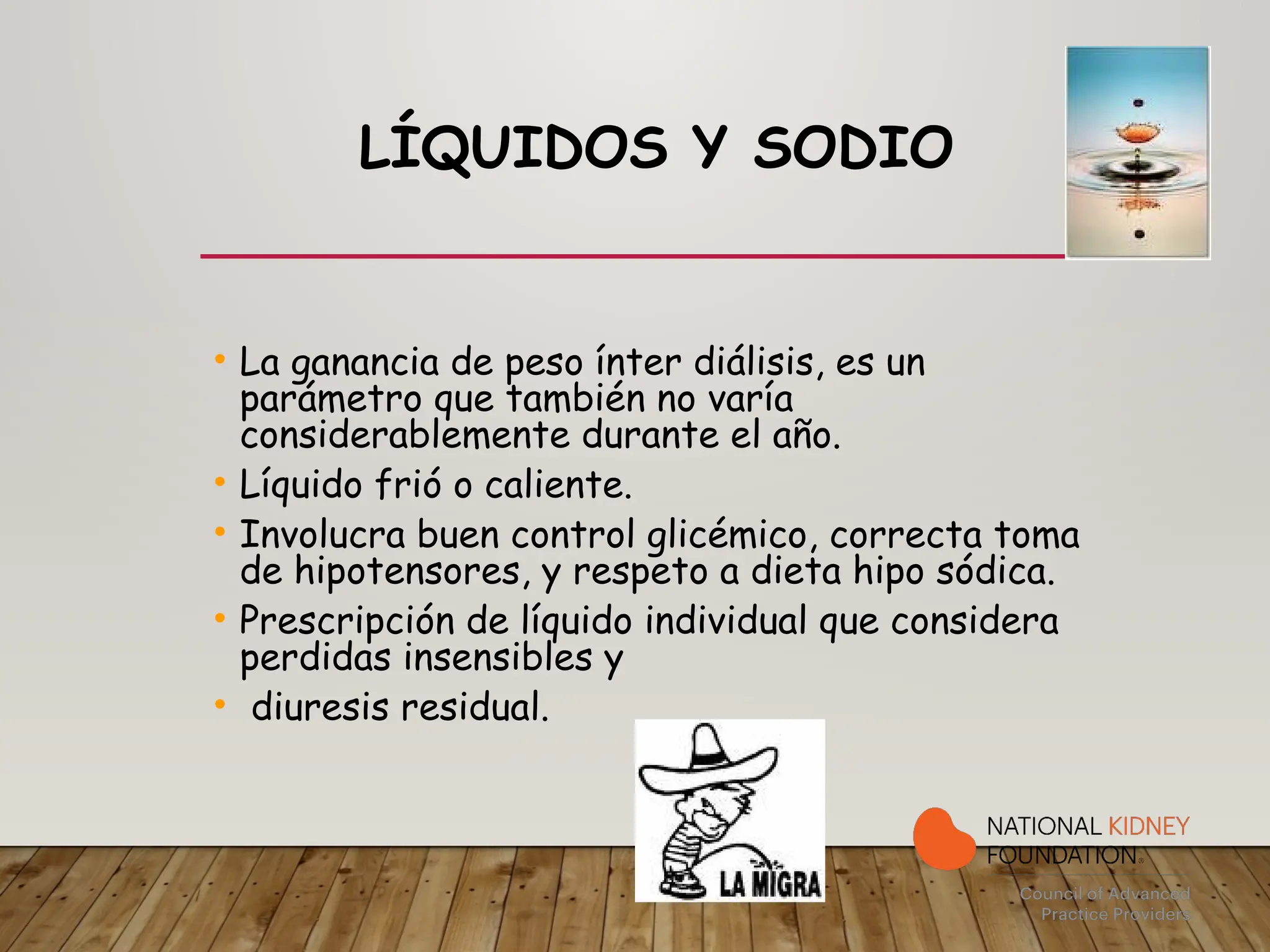 LÍQUIDOS Y SODIO
• La ganancia de peso ínter diálisis, es un
parámetro que también no varía
considerablemente durante el año.
• Líquido frió o caliente.
• Involucra buen control glicémico, correcta toma
de hipotensores, y respeto a dieta hipo sódica.
• Prescripción de líquido individual que considera
perdidas insensibles y
• diuresis residual.
 