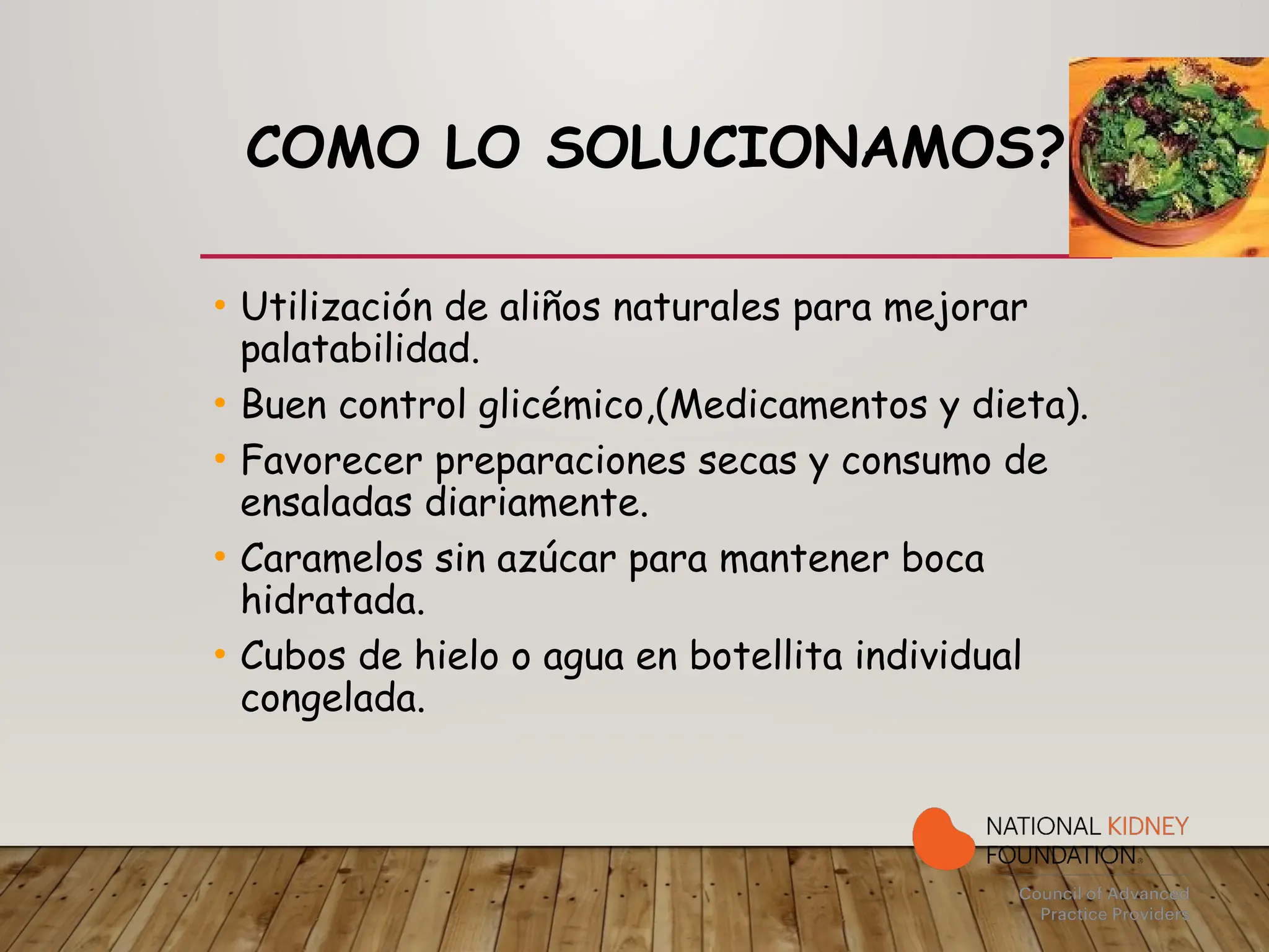COMO LO SOLUCIONAMOS?
• Utilización de aliños naturales para mejorar
palatabilidad.
• Buen control glicémico,(Medicamentos y dieta).
• Favorecer preparaciones secas y consumo de
ensaladas diariamente.
• Caramelos sin azúcar para mantener boca
hidratada.
• Cubos de hielo o agua en botellita individual
congelada.
 