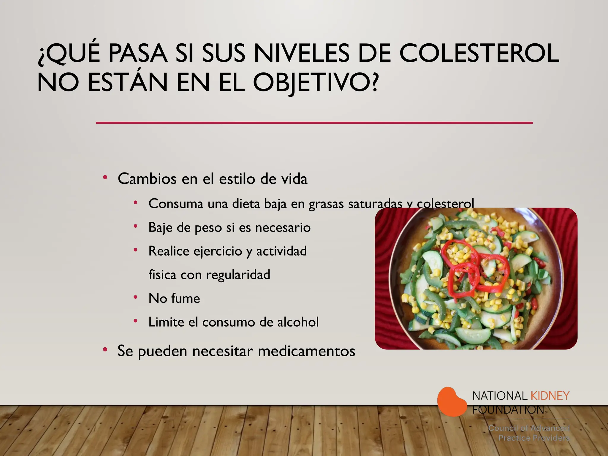 ¿QUÉ PASA SI SUS NIVELES DE COLESTEROL
NO ESTÁN EN EL OBJETIVO?
• Cambios en el estilo de vida
• Consuma una dieta baja en grasas saturadas y colesterol
• Baje de peso si es necesario
• Realice ejercicio y actividad
fisica con regularidad
• No fume
• Limite el consumo de alcohol
• Se pueden necesitar medicamentos
 