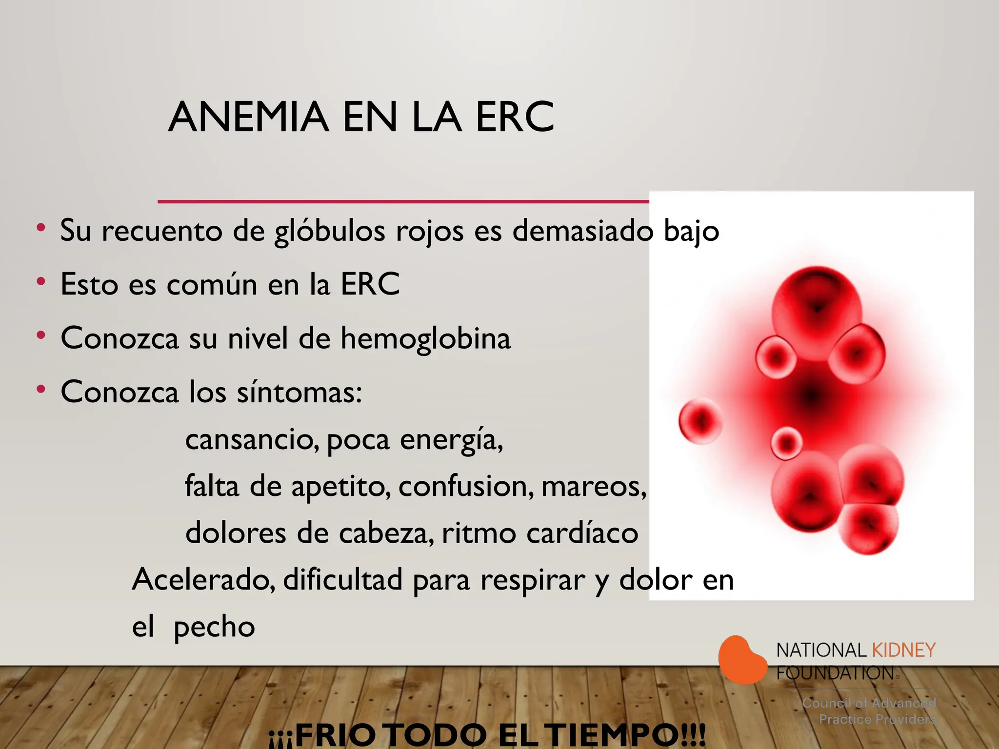ANEMIA EN LA ERC
• Su recuento de glóbulos rojos es demasiado bajo
• Esto es común en la ERC
• Conozca su nivel de hemoglobina
• Conozca los síntomas:
cansancio, poca energía,
falta de apetito, confusion, mareos,
dolores de cabeza, ritmo cardíaco
Acelerado, dificultad para respirar y dolor en
el pecho
¡¡¡FRIOTODO ELTIEMPO!!!
 