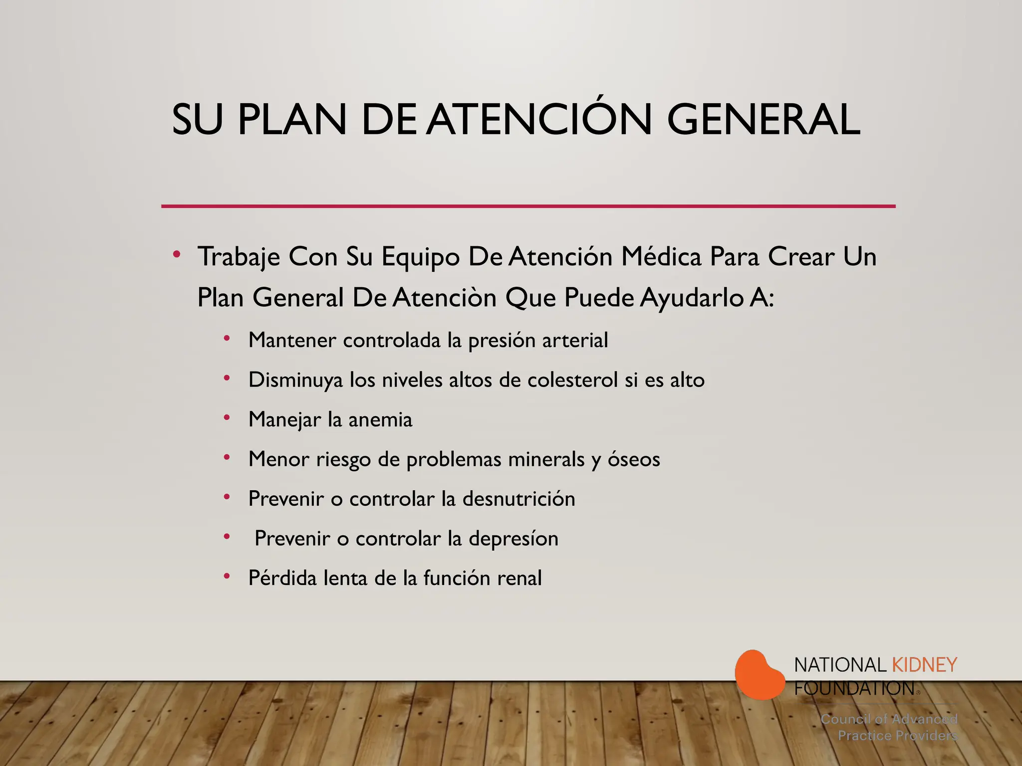 SU PLAN DE ATENCIÓN GENERAL
• Trabaje Con Su Equipo De Atención Médica Para Crear Un
Plan General De Atenciòn Que Puede Ayudarlo A:
• Mantener controlada la presión arterial
• Disminuya los niveles altos de colesterol si es alto
• Manejar la anemia
• Menor riesgo de problemas minerals y óseos
• Prevenir o controlar la desnutrición
• Prevenir o controlar la depresíon
• Pérdida lenta de la función renal
 