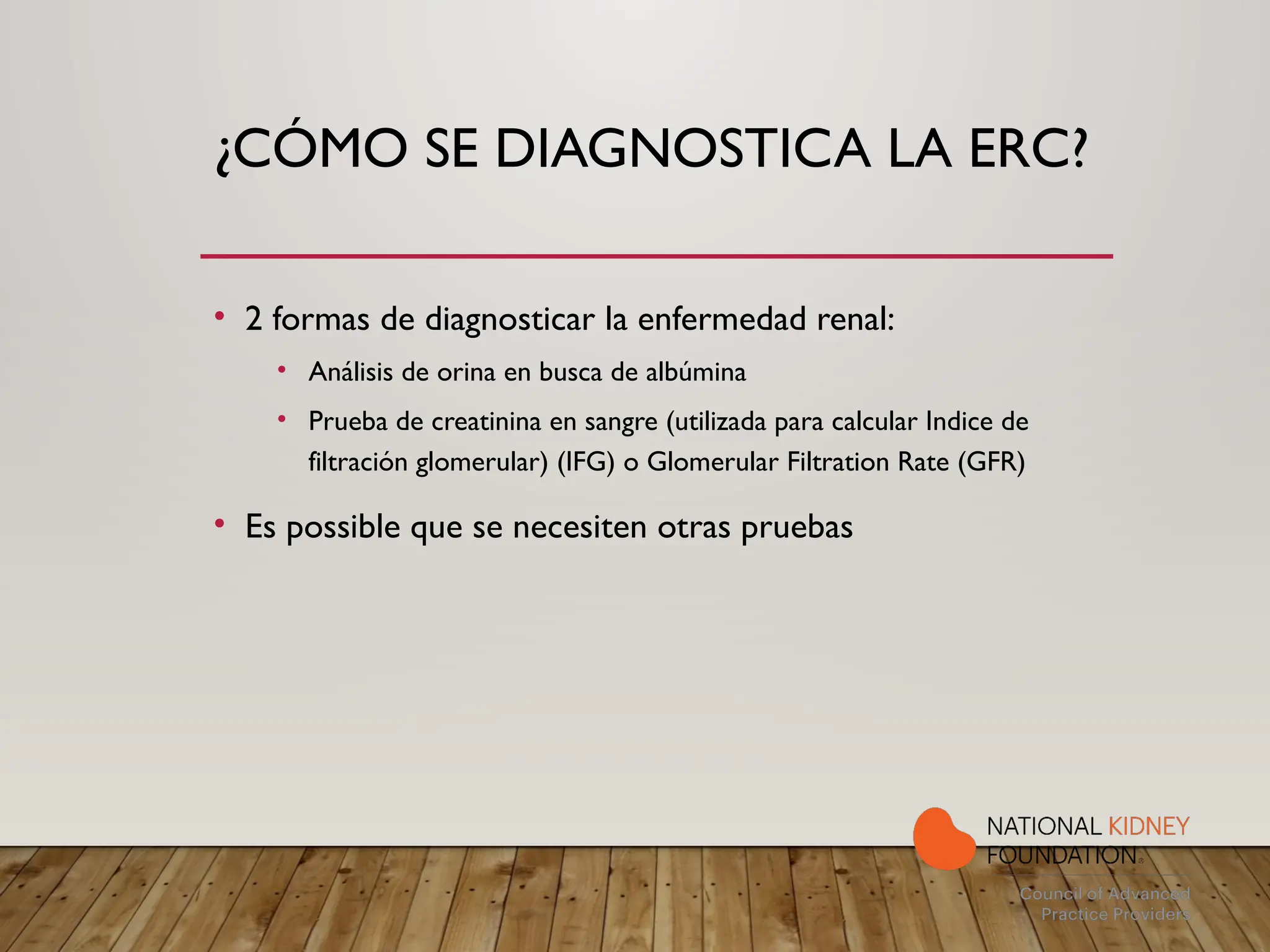 ¿CÓMO SE DIAGNOSTICA LA ERC?
• 2 formas de diagnosticar la enfermedad renal:
• Análisis de orina en busca de albúmina
• Prueba de creatinina en sangre (utilizada para calcular Indice de
filtración glomerular) (IFG) o Glomerular Filtration Rate (GFR)
• Es possible que se necesiten otras pruebas
 