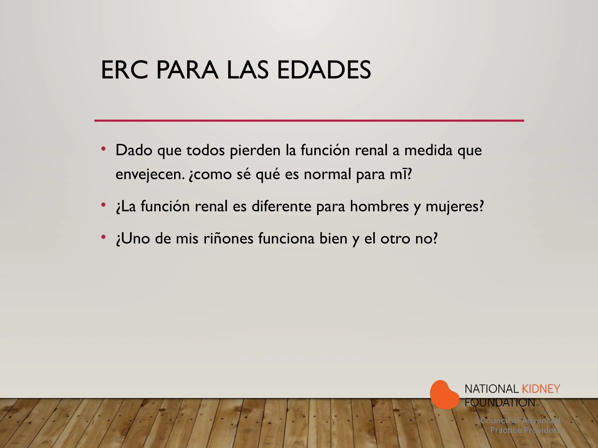 ERC PARA LAS EDADES
• Dado que todos pierden la función renal a medida que
envejecen. ¿como sé qué es normal para m ?
ī
• ¿La función renal es diferente para hombres y mujeres?
• ¿Uno de mis riñones funciona bien y el otro no?
 
