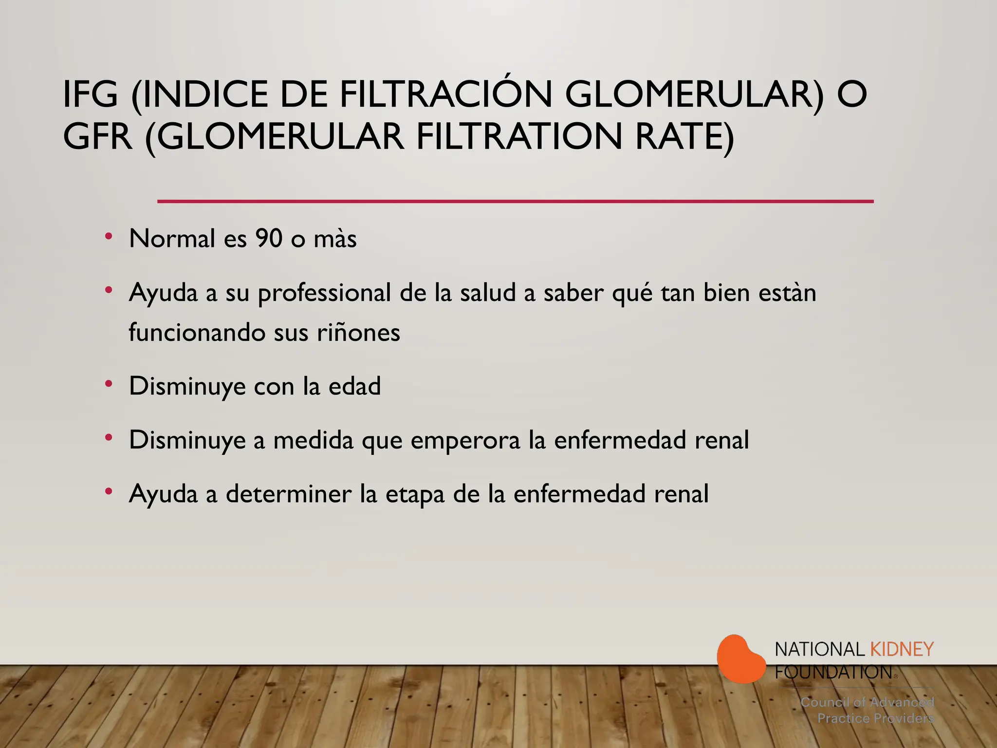 IFG (INDICE DE FILTRACIÓN GLOMERULAR) O
GFR (GLOMERULAR FILTRATION RATE)
• Normal es 90 o màs
• Ayuda a su professional de la salud a saber qué tan bien estàn
funcionando sus riñones
• Disminuye con la edad
• Disminuye a medida que emperora la enfermedad renal
• Ayuda a determiner la etapa de la enfermedad renal
 