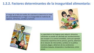 El riesgo de la falta de medios de subsistencia determina el nivel
de vulnerabilidad de un hogar a la inseguridad en materias de
ingresos, alimentos, sanidad y nutrición.
La capacidad en los hogares para adquirir alimentos
suficientes se puede ver afectada por acontecimientos
que escapan a su control inmediato, como por ejemplo
variaciones repentinas de los precios, guerras, deterioro
de la relación de intercambio, cambios en la política
nacional, plagas y deterioro de las condiciones
climáticas (sequias, temporales e inundaciones, entre
otros).
 