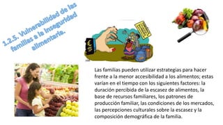 Las familias pueden utilizar estrategias para hacer
frente a la menor accesibilidad a los alimentos; estas
varían en el tiempo con los siguientes factores: la
duración percibida de la escasez de alimentos, la
base de recursos familiares, los patrones de
producción familiar, las condiciones de los mercados,
las percepciones culturales sobre la escasez y la
composición demográfica de la familia.
 