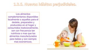 Los alimentos
complementarios disponibles
localmente o aquellos para el
destete, preparados y
producidos en el hogar y
consumidos tradicionalmente,
son con frecuencia tan
nutritivos o mas que los
alimentos manufacturados
para bebes y son siempre
mas económicos.
 