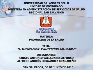 UNIVERSIDAD DR. ANDRES BELLO
UNIDAD DE POSTGRADO
MAESTRIA EN ADMINISTRACIÓN DE SERVICIOS DE SALUD
REGIONAL SAN SALVADOR
MATERIA:
PROMOCIÓN DE LA SALUD
TEMA:
“ALIMENTACION Y NUTRICION SALUDABLE”
INTEGRANTES:
CRISTO ANTONIO VALLADARES ALFONSO
ALFREDO ANDRÉS HERNÁNDEZ GRANADEÑO
SAN SALVADOR, 30 DE JUNIO DE 2018
 