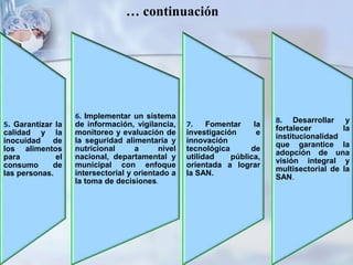 … continuación
5. Garantizar la
calidad y la
inocuidad de
los alimentos
para el
consumo de
las personas.
6. Implementar un sistema
de información, vigilancia,
monitoreo y evaluación de
la seguridad alimentaria y
nutricional a nivel
nacional, departamental y
municipal con enfoque
intersectorial y orientado a
la toma de decisiones.
8. Desarrollar y
fortalecer la
institucionalidad
que garantice la
adopción de una
visión integral y
multisectorial de la
SAN.
7. Fomentar la
investigación e
innovación
tecnológica de
utilidad pública,
orientada a lograr
la SAN.
 