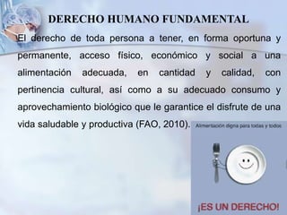 DERECHO HUMANO FUNDAMENTAL
El derecho de toda persona a tener, en forma oportuna y
permanente, acceso físico, económico y social a una
alimentación adecuada, en cantidad y calidad, con
pertinencia cultural, así como a su adecuado consumo y
aprovechamiento biológico que le garantice el disfrute de una
vida saludable y productiva (FAO, 2010).
 
