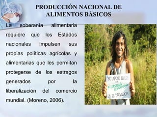 PRODUCCIÓN NACIONAL DE
ALIMENTOS BÁSICOS
La soberanía alimentaria
requiere que los Estados
nacionales impulsen sus
propias políticas agrícolas y
alimentarias que les permitan
protegerse de los estragos
generados por la
liberalización del comercio
mundial. (Moreno, 2006).
 
