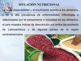 SITUACIÓN NUTRICIONAL
La poca disponibilidad y el insuficiente acceso a los alimentos,
y de la alta prevalencia de enfermedades infecciosas o
relacionadas con el saneamiento e inocuidad de los alimentos,
el país muestra índices de desnutrición por arriba del promedio
de Latinoamérica y de algunos países de la región
centroamericana.
 