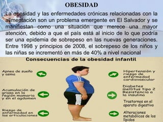 OBESIDAD
La obesidad y las enfermedades crónicas relacionadas con la
alimentación son un problema emergente en El Salvador y se
manifiestan como una situación que merece una mayor
atención, debido a que el país está al inicio de lo que podría
ser una epidemia de sobrepeso en las nuevas generaciones.
Entre 1998 y principios de 2008, el sobrepeso de los niños y
las niñas se incrementó en más de 40% a nivel nacional
 