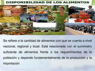 Se refiere a la cantidad de alimentos con que se cuenta a nivel
nacional, regional y local. Está relacionada con el suministro
suficiente de alimentos frente a los requerimientos de la
población y depende fundamentalmente de la producción y la
importación
 