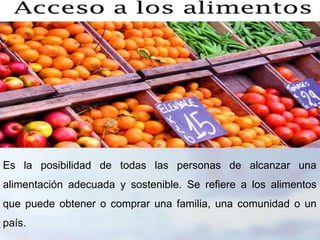 Es la posibilidad de todas las personas de alcanzar una
alimentación adecuada y sostenible. Se refiere a los alimentos
que puede obtener o comprar una familia, una comunidad o un
país.
 