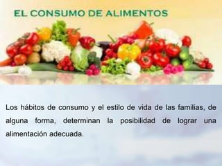 Los hábitos de consumo y el estilo de vida de las familias, de
alguna forma, determinan la posibilidad de lograr una
alimentación adecuada.
 