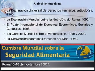 A nivel internacional
• La Declaración Universal de Derechos Humanos, artículo 25.
1948.
• La Declaración Mundial sobre la Nutrición, de Roma. 1992.
• El Pacto Internacional de Derechos Económicos, Sociales y
Culturales. 1966.
• La Cumbre Mundial sobre la Alimentación. 1996 y 2009.
• La Convención sobre los Derechos del Niño. 1989.
 