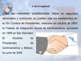 A nivel regional
Entre los mandatos presidenciales sobre la seguridad
alimentaria y nutricional, se pueden citar los establecidos en:
la XIV Cumbre de Presidentes, realizada en octubre de 1993;
el Tratado de Integración Social de Centroamérica, aprobado
en 1995 en San Salvador;
El Acuerdo de
Presidentes de
Centroamérica y México,
en junio de 2002
 