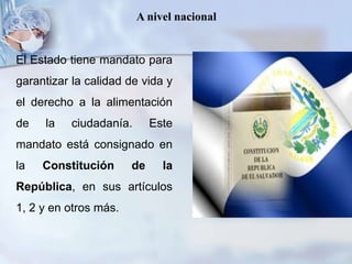 A nivel nacional
El Estado tiene mandato para
garantizar la calidad de vida y
el derecho a la alimentación
de la ciudadanía. Este
mandato está consignado en
la Constitución de la
República, en sus artículos
1, 2 y en otros más.
 