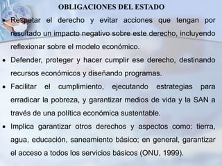 OBLIGACIONES DEL ESTADO
 Respetar el derecho y evitar acciones que tengan por
resultado un impacto negativo sobre este derecho, incluyendo
reflexionar sobre el modelo económico.
 Defender, proteger y hacer cumplir ese derecho, destinando
recursos económicos y diseñando programas.
 Facilitar el cumplimiento, ejecutando estrategias para
erradicar la pobreza, y garantizar medios de vida y la SAN a
través de una política económica sustentable.
 Implica garantizar otros derechos y aspectos como: tierra,
agua, educación, saneamiento básico; en general, garantizar
el acceso a todos los servicios básicos (ONU, 1999).
 