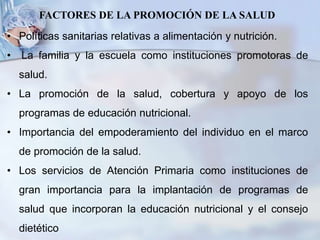 • Políticas sanitarias relativas a alimentación y nutrición.
• La familia y la escuela como instituciones promotoras de
salud.
• La promoción de la salud, cobertura y apoyo de los
programas de educación nutricional.
• Importancia del empoderamiento del individuo en el marco
de promoción de la salud.
• Los servicios de Atención Primaria como instituciones de
gran importancia para la implantación de programas de
salud que incorporan la educación nutricional y el consejo
dietético
FACTORES DE LA PROMOCIÓN DE LA SALUD
 