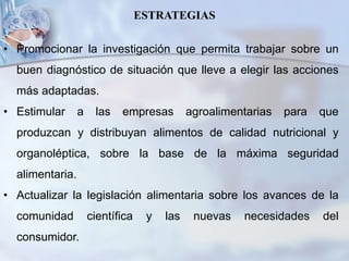 ESTRATEGIAS
• Promocionar la investigación que permita trabajar sobre un
buen diagnóstico de situación que lleve a elegir las acciones
más adaptadas.
• Estimular a las empresas agroalimentarias para que
produzcan y distribuyan alimentos de calidad nutricional y
organoléptica, sobre la base de la máxima seguridad
alimentaria.
• Actualizar la legislación alimentaria sobre los avances de la
comunidad científica y las nuevas necesidades del
consumidor.
 