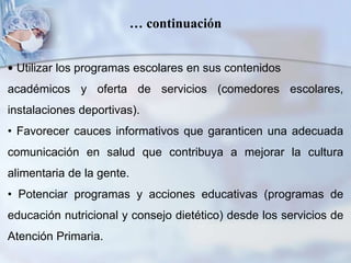 • Utilizar los programas escolares en sus contenidos
académicos y oferta de servicios (comedores escolares,
instalaciones deportivas).
• Favorecer cauces informativos que garanticen una adecuada
comunicación en salud que contribuya a mejorar la cultura
alimentaria de la gente.
• Potenciar programas y acciones educativas (programas de
educación nutricional y consejo dietético) desde los servicios de
Atención Primaria.
… continuación
 