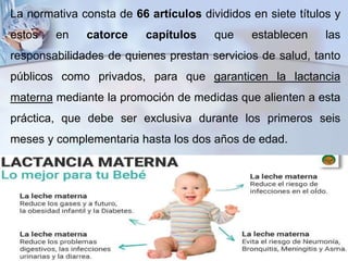 La normativa consta de 66 artículos divididos en siete títulos y
estos en catorce capítulos que establecen las
responsabilidades de quienes prestan servicios de salud, tanto
públicos como privados, para que garanticen la lactancia
materna mediante la promoción de medidas que alienten a esta
práctica, que debe ser exclusiva durante los primeros seis
meses y complementaria hasta los dos años de edad.
 