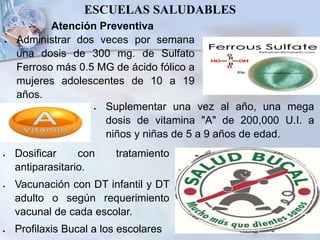 Atención Preventiva
 Administrar dos veces por semana
una dosis de 300 mg. de Sulfato
Ferroso más 0.5 MG de ácido fólico a
mujeres adolescentes de 10 a 19
años.
ESCUELAS SALUDABLES
 Dosificar con tratamiento
antiparasitario.
 Vacunación con DT infantil y DT
adulto o según requerimiento
vacunal de cada escolar.
 Profilaxis Bucal a los escolares
 Suplementar una vez al año, una mega
dosis de vitamina "A" de 200,000 U.I. a
niños y niñas de 5 a 9 años de edad.
 