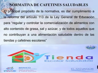 NORMATIVA DE CAFETINES SALUDABLES
El principal propósito de la normativa, es dar cumplimiento a
la reforma del artículo 113 de la Ley General de Educación
para “regular y controlar la comercialización de alimentos con
alto contenido de grasa, sal y azúcar, y de todos aquellos que
no contribuyan a una alimentación saludable dentro de las
tiendas y cafetines escolares”
 