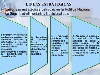 Las líneas estratégicas definidas en la Política Nacional
de Seguridad Alimentaria y Nutricional son:
LINEAS ESTRATEGICAS
1. Promover y mejorar la
producción nacional de
alimentos inocuos y
saludables, de manera
económica, social y
ambientalmente
sostenible,
contribuyendo a mejorar
su disponibilidad y
diversificación.
3. Promover
prácticas de
alimentación
saludable y la
nutrición
afectiva,
revalorizando
la cultura
alimentaria.
2. Garantizar
el acceso
físico,
económico y
cultural a una
alimentación
inocua y
saludable.
4. Asegurar el acceso y
la calidad de los
servicios de salud y
agua segura, y la
promoción de prácticas
adecuadas de higiene y
saneamiento básico en
el hogar, la escuela y la
comunidad.
 
